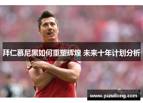 拜仁慕尼黑如何重塑辉煌 未来十年计划分析